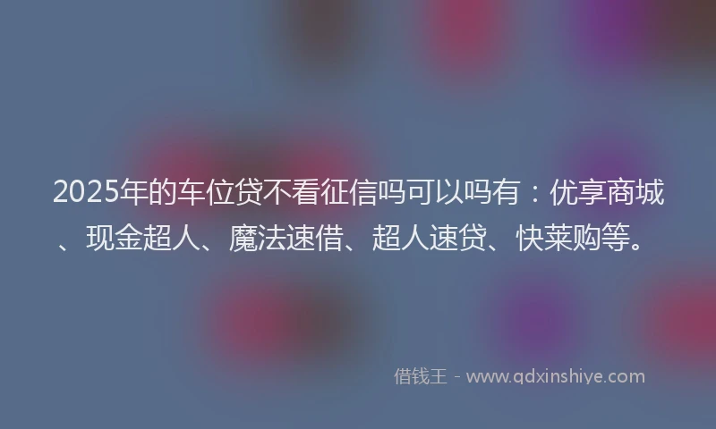 2025年的车位贷不看征信吗可以吗有：优享商城、现金超人、魔法速借、超人速贷、快莱购等。