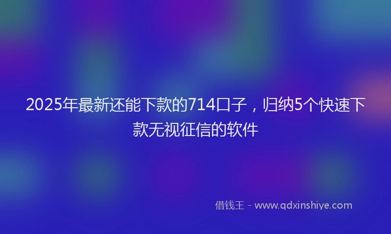 2025年最新还能下款的714口子，归纳5个快速下款无视征信的软件