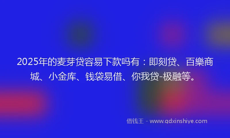 2025年的麦芽贷容易下款吗有：即刻贷、百樂商城、小金库、钱袋易借、你我贷-极融等。