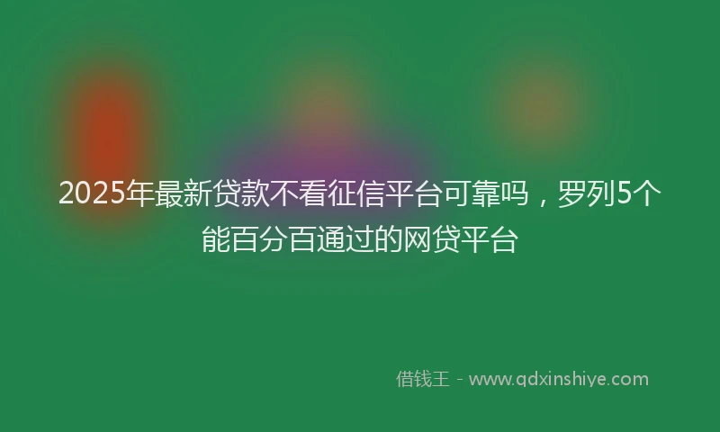 2025年最新贷款不看征信平台可靠吗，罗列5个能百分百通过的网贷平台