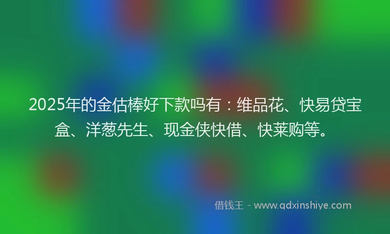 2025年的金估棒好下款吗有：维品花、快易贷宝盒、洋葱先生、现金侠快借、快莱购等。