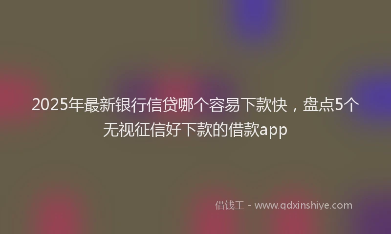 2025年最新银行信贷哪个容易下款快，盘点5个无视征信好下款的借款app