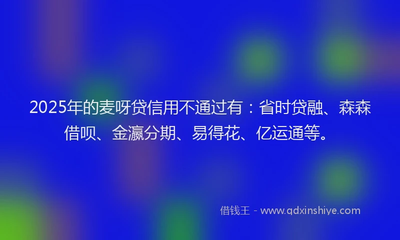 2025年的麦呀贷信用不通过有：省时贷融、森森借呗、金瀛分期、易得花、亿运通等。