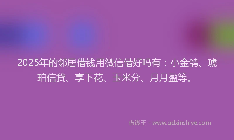 2025年的邻居借钱用微信借好吗有：小金鸽、琥珀信贷、享下花、玉米分、月月盈等。