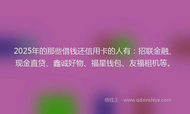 2025年的那些借钱还信用卡的人有：招联金融、现金直贷、鑫诚好物、福星钱包、友福租机等。
