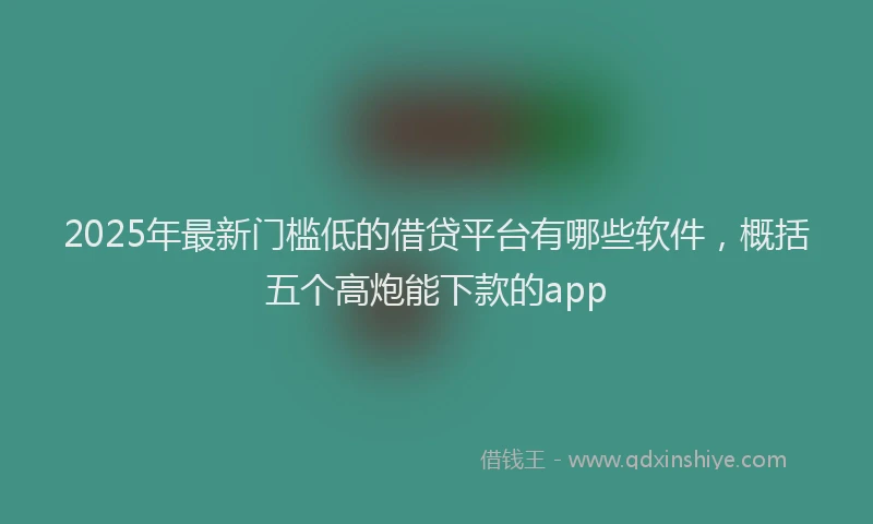 2025年最新门槛低的借贷平台有哪些软件，概括五个高炮能下款的app