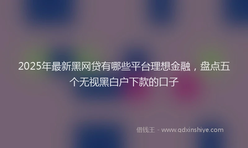 2025年最新黑网贷有哪些平台理想金融，盘点五个无视黑白户下款的口子