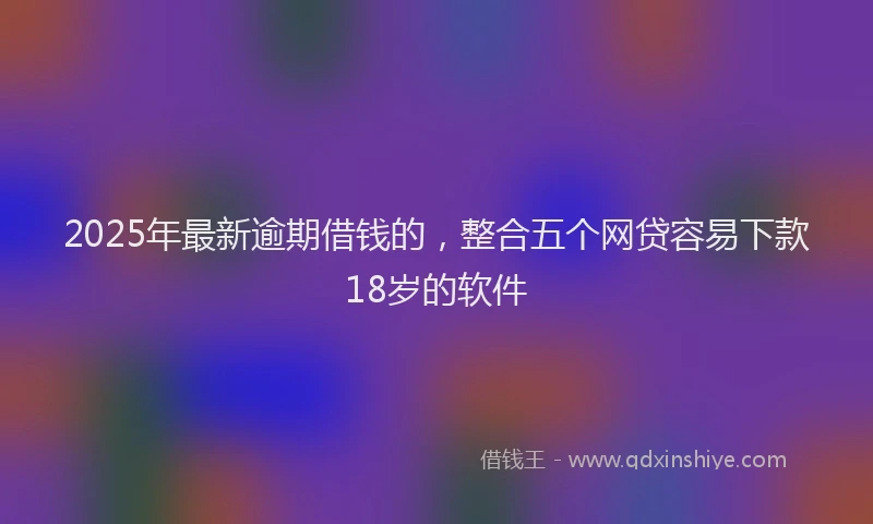 2025年最新逾期借钱的，整合五个网贷容易下款18岁的软件