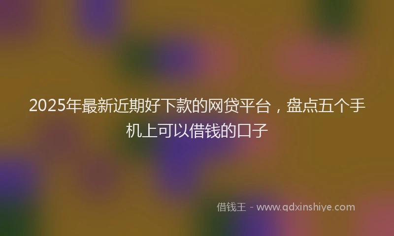 2025年最新近期好下款的网贷平台，盘点五个手机上可以借钱的口子