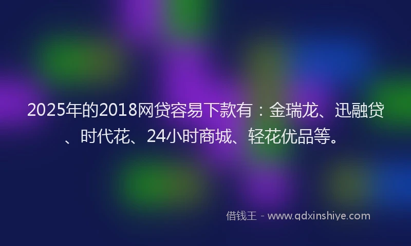 2025年的2018网贷容易下款有：金瑞龙、迅融贷、时代花、24小时商城、轻花优品等。