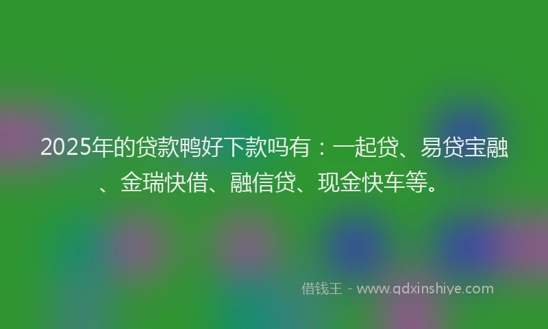 2025年的贷款鸭好下款吗有：一起贷、易贷宝融、金瑞快借、融信贷、现金快车等。
