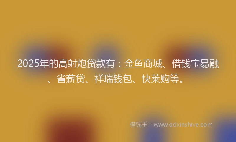 2025年的高射炮贷款有：金鱼商城、借钱宝易融、省薪贷、祥瑞钱包、快莱购等。