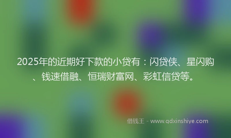 2025年的近期好下款的小贷有：闪贷侠、星闪购、钱速借融、恒瑞财富网、彩虹信贷等。