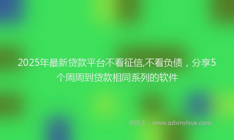2025年最新贷款平台不看征信,不看负债，分享5个周周到贷款相同系列的软件
