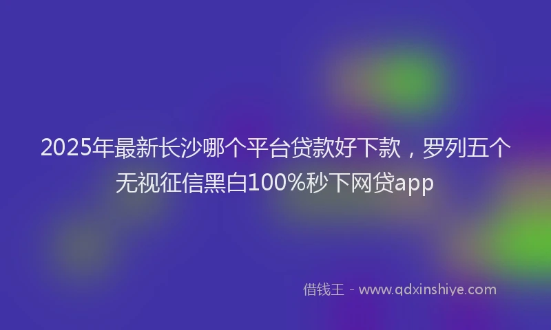 2025年最新长沙哪个平台贷款好下款，罗列五个无视征信黑白100%秒下网贷app