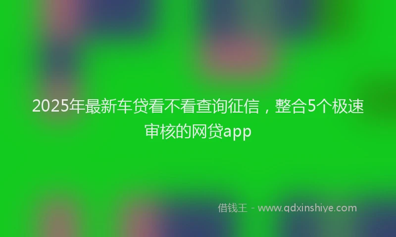 2025年最新车贷看不看查询征信，整合5个极速审核的网贷app
