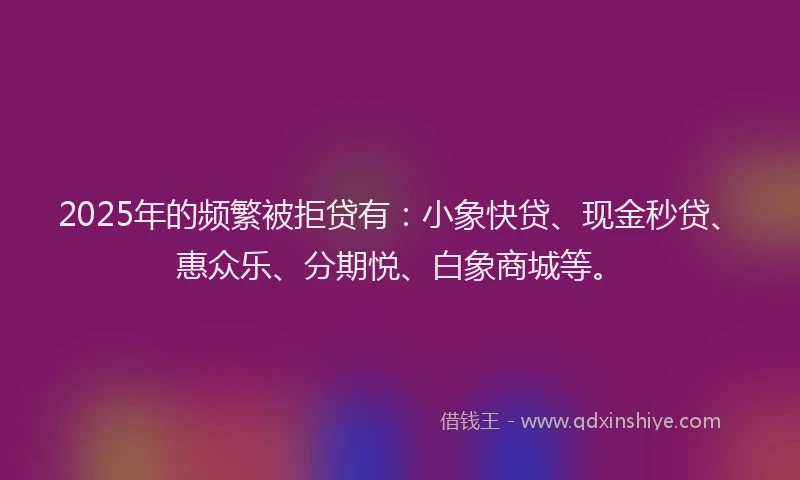 2025年的频繁被拒贷有：小象快贷、现金秒贷、惠众乐、分期悦、白象商城等。