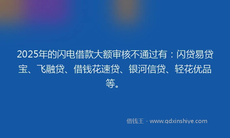 2025年的闪电借款大额审核不通过有：闪贷易贷宝、飞融贷、借钱花速贷、银河信贷、轻花优品等。