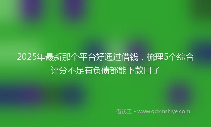 2025年最新那个平台好通过借钱，梳理5个综合评分不足有负债都能下款口子