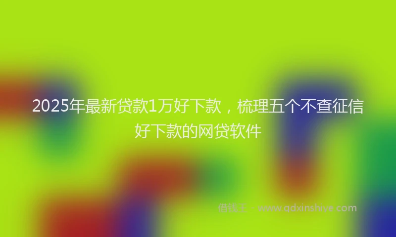 2025年最新贷款1万好下款，梳理五个不查征信好下款的网贷软件