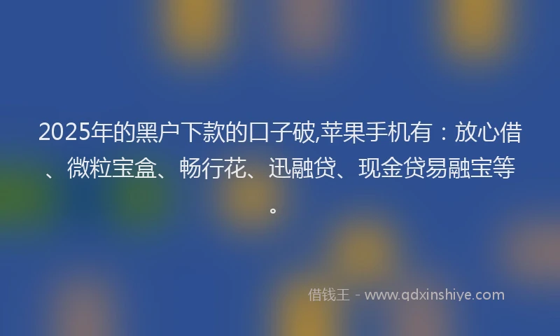 2025年的黑户下款的口子破,苹果手机有：放心借、微粒宝盒、畅行花、迅融贷、现金贷易融宝等。