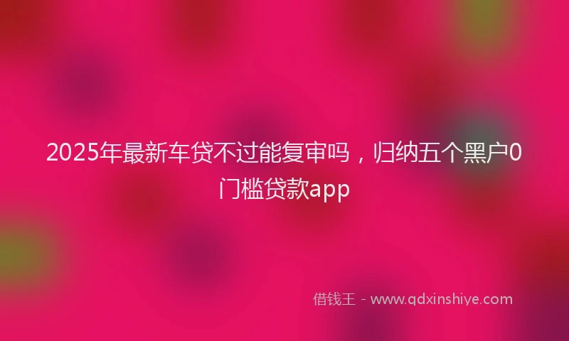 2025年最新车贷不过能复审吗，归纳五个黑户0门槛贷款app
