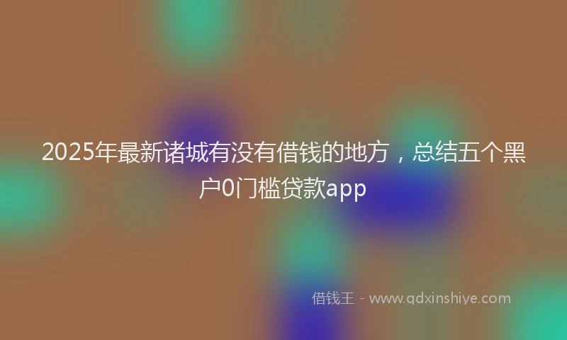 2025年最新诸城有没有借钱的地方，总结五个黑户0门槛贷款app