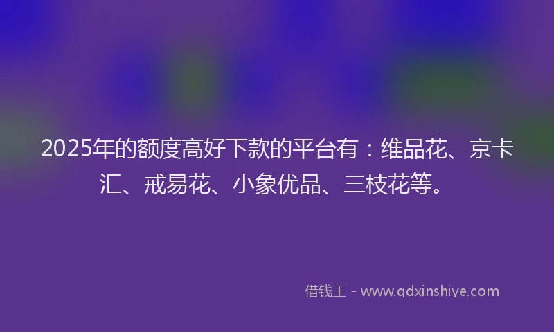 2025年的额度高好下款的平台有：维品花、京卡汇、戒易花、小象优品、三枝花等。