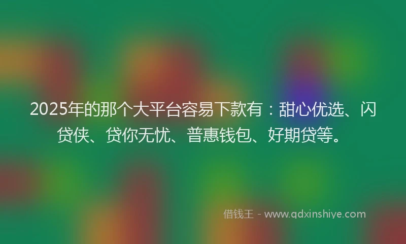 2025年的那个大平台容易下款有：甜心优选、闪贷侠、贷你无忧、普惠钱包、好期贷等。