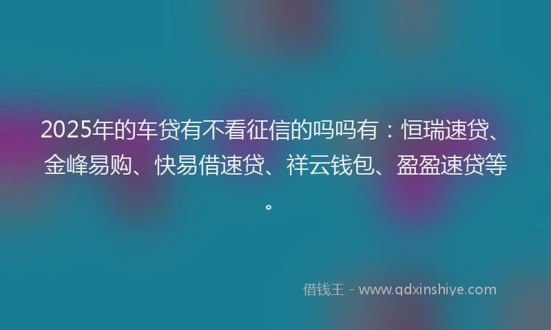 2025年的车贷有不看征信的吗吗有：恒瑞速贷、金峰易购、快易借速贷、祥云钱包、盈盈速贷等。