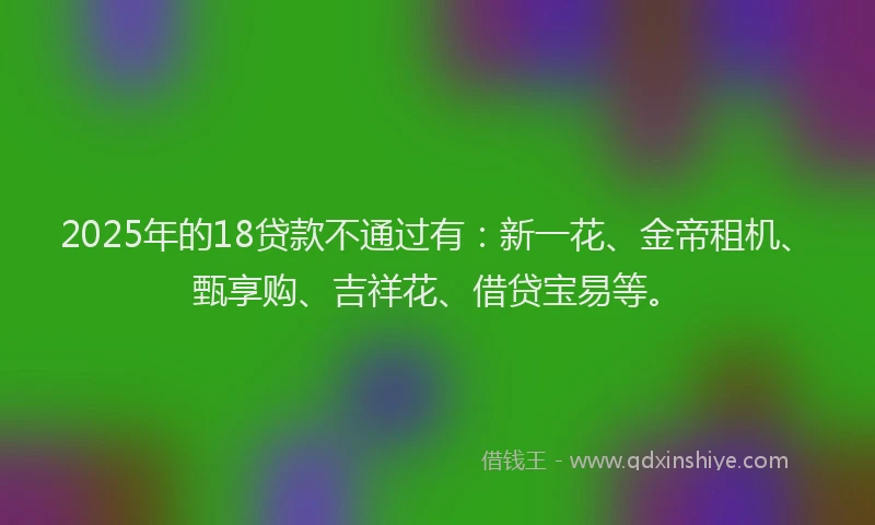 2025年的18贷款不通过有：新一花、金帝租机、甄享购、吉祥花、借贷宝易等。