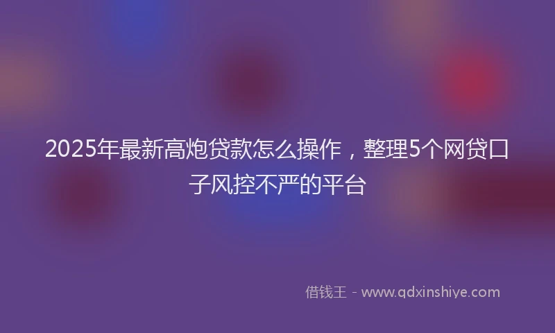 2025年最新高炮贷款怎么操作，整理5个网贷口子风控不严的平台