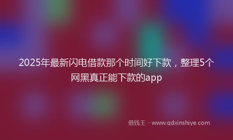 2025年最新闪电借款那个时间好下款，整理5个网黑真正能下款的app