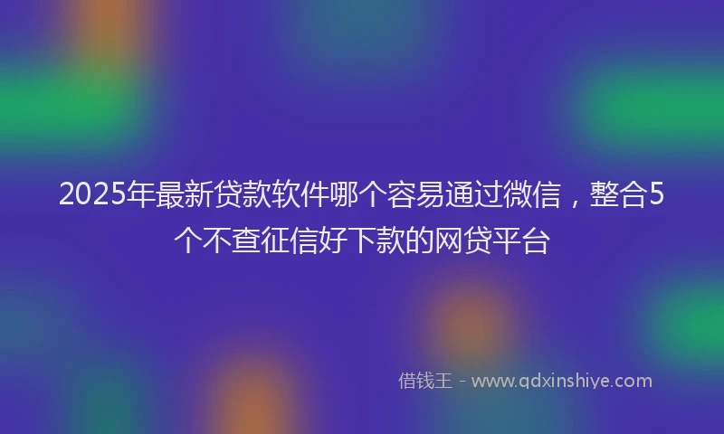 2025年最新贷款软件哪个容易通过微信，整合5个不查征信好下款的网贷平台