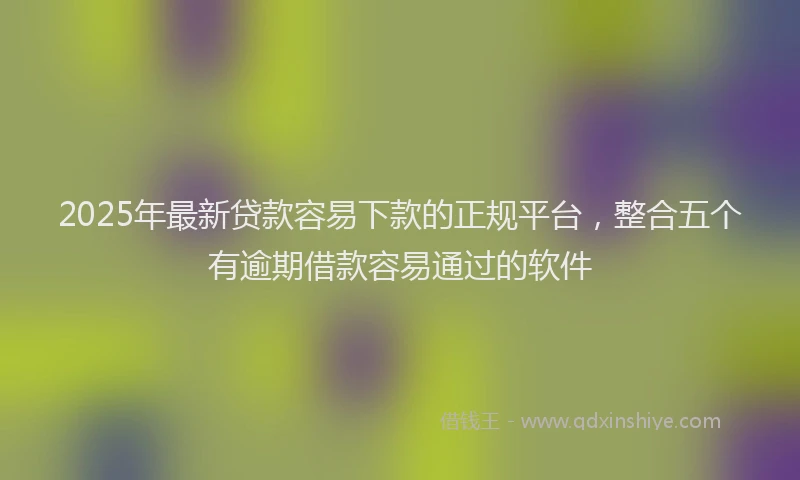 2025年最新贷款容易下款的正规平台，整合五个有逾期借款容易通过的软件