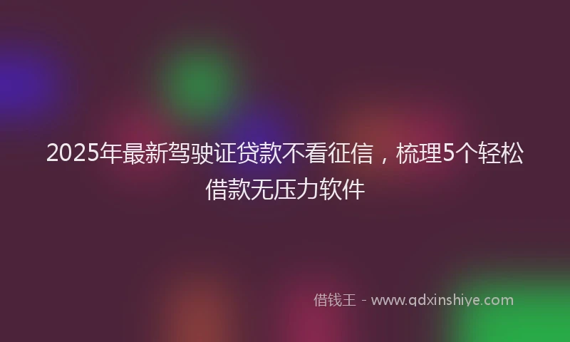 2025年最新驾驶证贷款不看征信，梳理5个轻松借款无压力软件