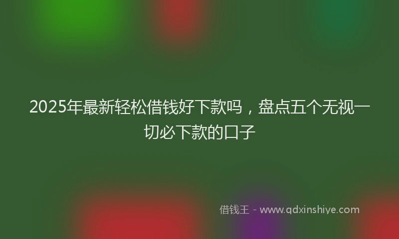 2025年最新轻松借钱好下款吗，盘点五个无视一切必下款的口子