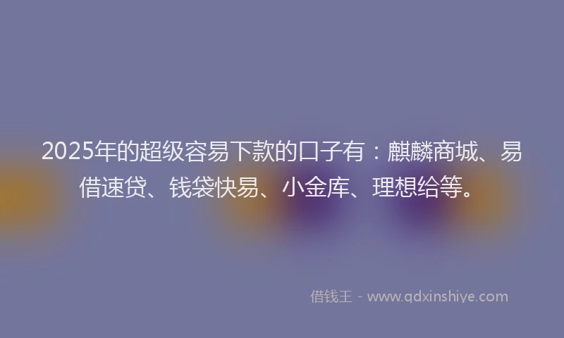 2025年的超级容易下款的口子有：麒麟商城、易借速贷、钱袋快易、小金库、理想给等。