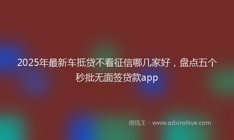 2025年最新车抵贷不看征信哪几家好，盘点五个秒批无面签贷款app