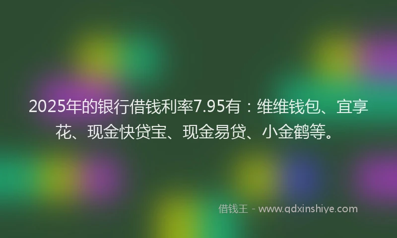 2025年的银行借钱利率7.95有：维维钱包、宜享花、现金快贷宝、现金易贷、小金鹤等。