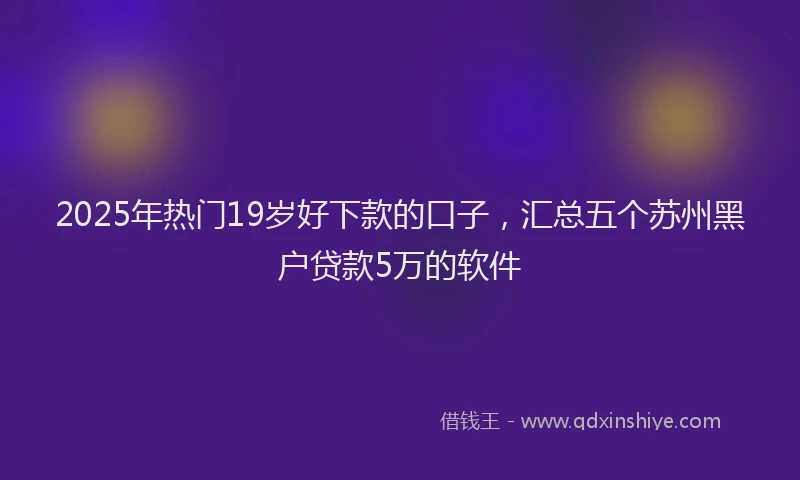 2025年热门19岁好下款的口子，汇总五个苏州黑户贷款5万的软件