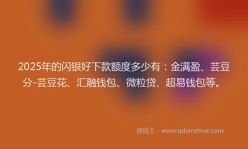 2025年的闪银好下款额度多少有：金满盈、芸豆分-芸豆花、汇融钱包、微粒贷、超易钱包等。