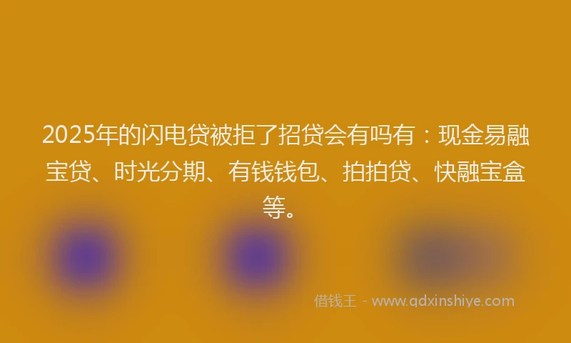 2025年的闪电贷被拒了招贷会有吗有：现金易融宝贷、时光分期、有钱钱包、拍拍贷、快融宝盒等。