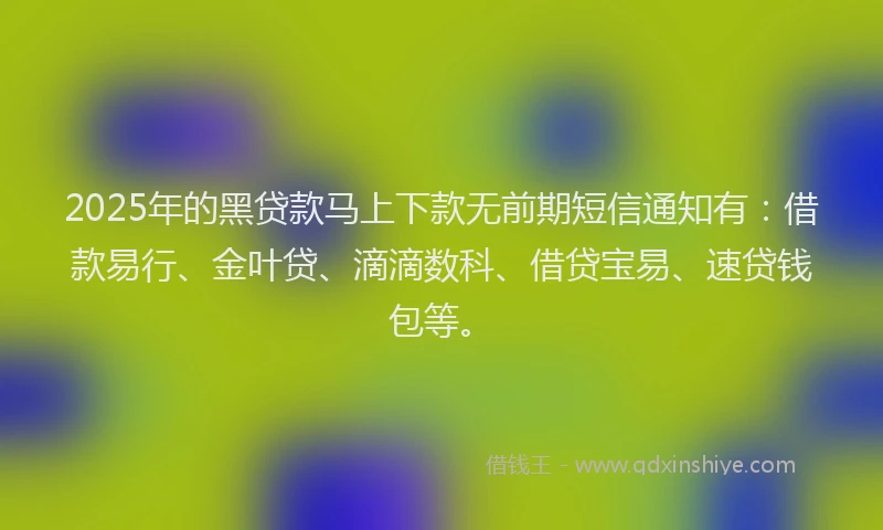 2025年的黑贷款马上下款无前期短信通知有：借款易行、金叶贷、滴滴数科、借贷宝易、速贷钱包等。