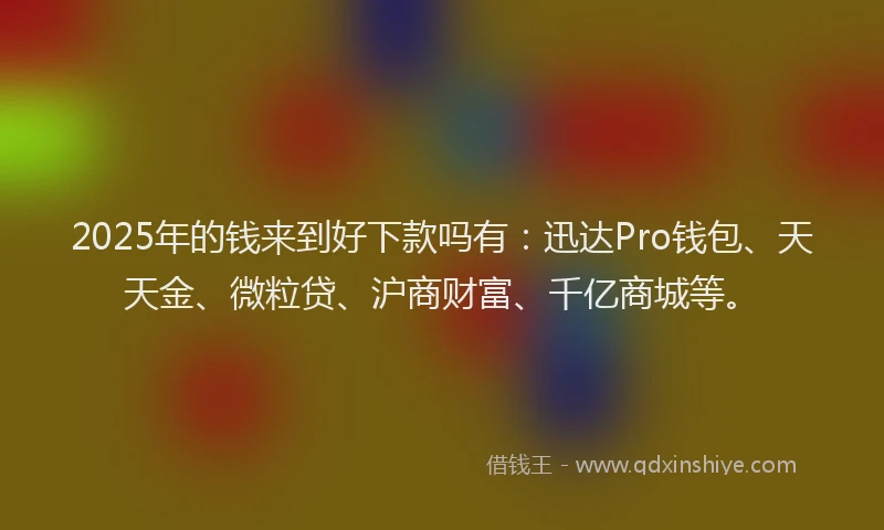 2025年的钱来到好下款吗有：迅达Pro钱包、天天金、微粒贷、沪商财富、千亿商城等。