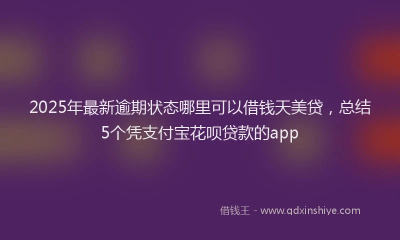 2025年最新逾期状态哪里可以借钱天美贷，总结5个凭支付宝花呗贷款的app