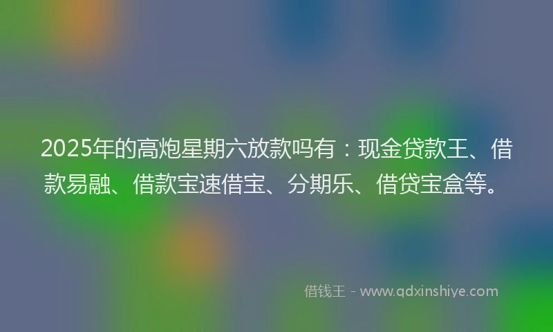 2025年的高炮星期六放款吗有：现金贷款王、借款易融、借款宝速借宝、分期乐、借贷宝盒等。