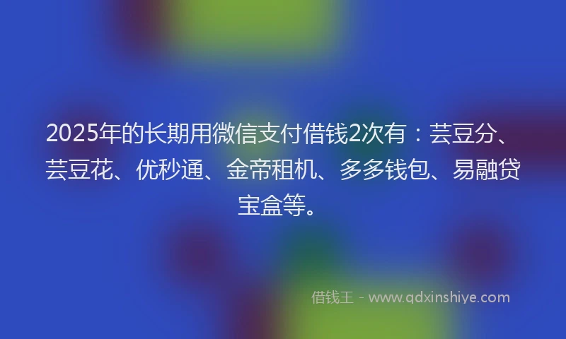2025年的长期用微信支付借钱2次有：芸豆分、芸豆花、优秒通、金帝租机、多多钱包、易融贷宝盒等。