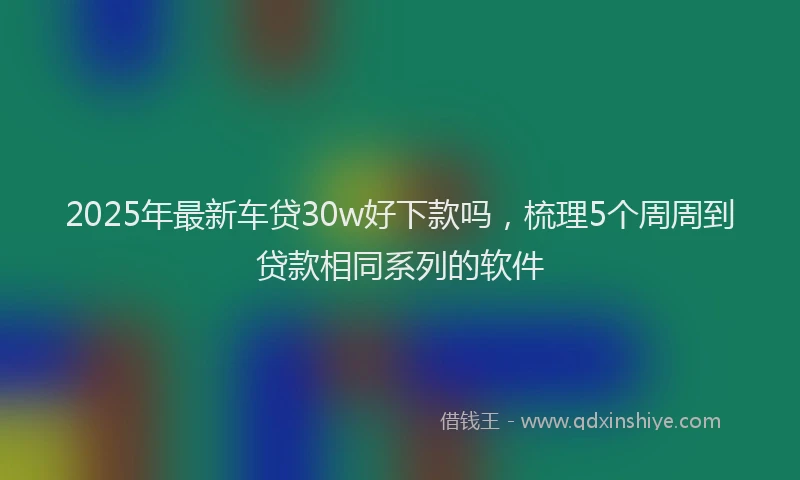 2025年最新车贷30w好下款吗，梳理5个周周到贷款相同系列的软件