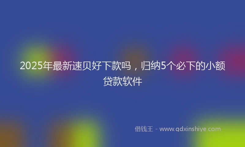 2025年最新速贝好下款吗，归纳5个必下的小额贷款软件